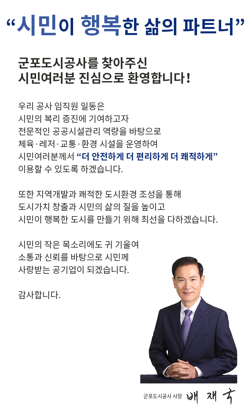 '시민이 행복한 삶의 파트너'
군포도시공사를 찾아주신
시민여러분 진심으로 환영합니다！
우리 공사 임직원 일동은 
시민의 복리 증진에 기여하고자
전문적인 공공시설관리 역량을 바탕으로
체육·레저·교통·환경 시설을 운영하여 
시민여러분께서 '더 안전하게 더 편리하게 더 쾌적하게'
이용할 수 있도록 하겠습니다.
또한 지역개발과 쾌적한 도시환경 조성을 통해
도시가치 창출과 시민의 삶의 질을 높이고
시민이 행복한 도시를 만들기 위해 최선을 다하겠습니다. 
시민의 작은 목소리에도 귀 기울여 
소통과 신뢰를 바탕으로 시민께 사랑받는 공기업이 되겠습니다. 

감사합니다. 
군포도시공사 사장 배재국